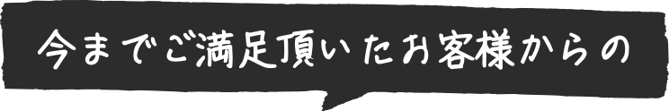 今までご満足頂いたお客様からの