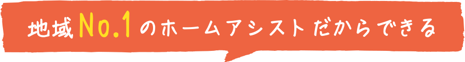 地域No.1のホームアシストだからできる